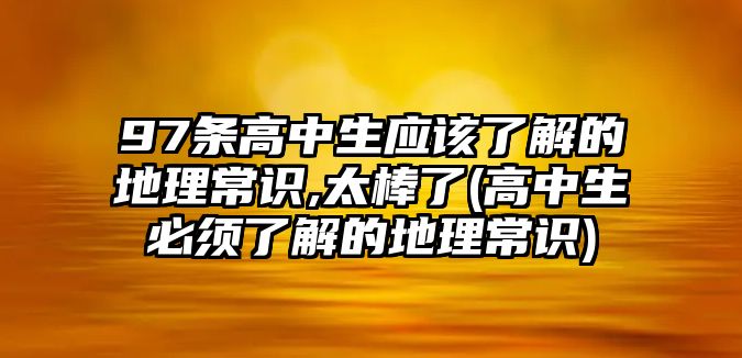 97條高中生應該了解的地理常識,太棒了(高中生必須了解的地理常識)