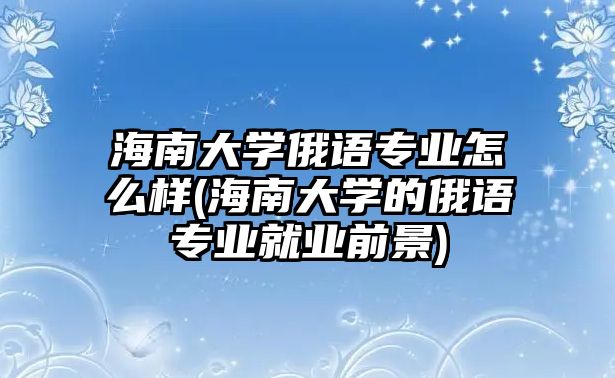 海南大學(xué)俄語(yǔ)專(zhuān)業(yè)怎么樣(海南大學(xué)的俄語(yǔ)專(zhuān)業(yè)就業(yè)前景)