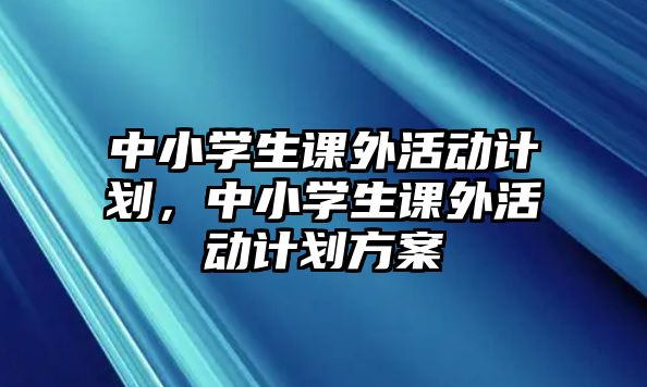 中小學(xué)生課外活動計劃，中小學(xué)生課外活動計劃方案