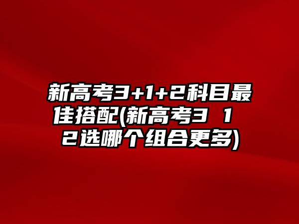 新高考3+1+2科目最佳搭配(新高考3 1 2選哪個(gè)組合更多)