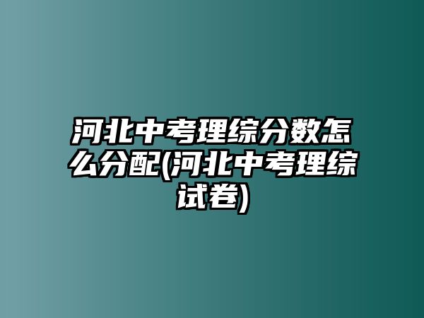 河北中考理綜分數怎么分配(河北中考理綜試卷)