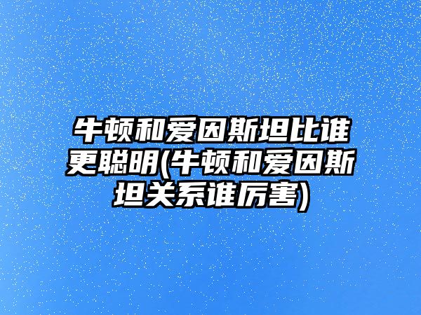 牛頓和愛因斯坦比誰更聰明(牛頓和愛因斯坦關系誰厲害)