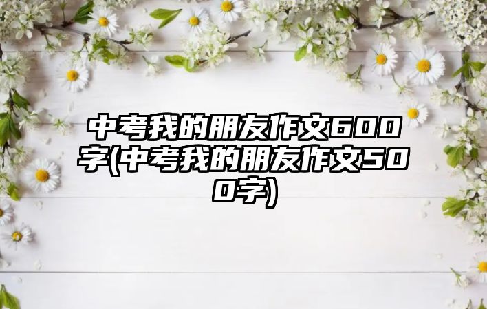 中考我的朋友作文600字(中考我的朋友作文500字)