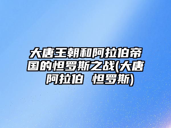 大唐王朝和阿拉伯帝國的怛羅斯之戰(zhàn)(大唐 阿拉伯 怛羅斯)