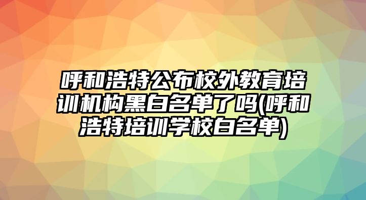 呼和浩特公布校外教育培訓(xùn)機(jī)構(gòu)黑白名單了嗎(呼和浩特培訓(xùn)學(xué)校白名單)