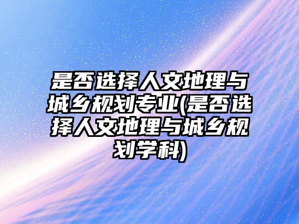 是否選擇人文地理與城鄉(xiāng)規(guī)劃專業(yè)(是否選擇人文地理與城鄉(xiāng)規(guī)劃學科)