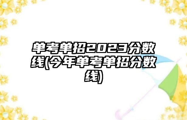 單考單招2023分數(shù)線(今年單考單招分數(shù)線)