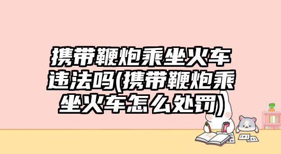 攜帶鞭炮乘坐火車違法嗎(攜帶鞭炮乘坐火車怎么處罰)