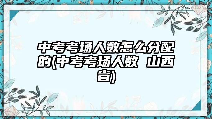 中考考場(chǎng)人數(shù)怎么分配的(中考考場(chǎng)人數(shù) 山西省)