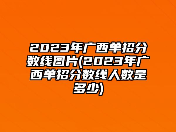 2023年廣西單招分?jǐn)?shù)線圖片(2023年廣西單招分?jǐn)?shù)線人數(shù)是多少)