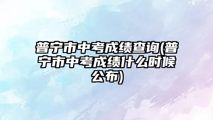 普寧市中考成績查詢(普寧市中考成績什么時候公布)