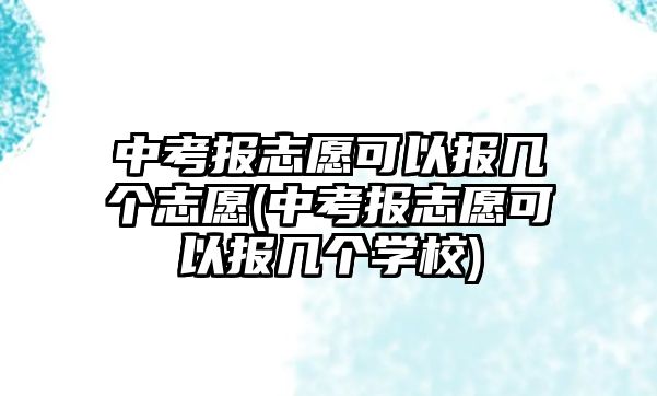 中考報(bào)志愿可以報(bào)幾個(gè)志愿(中考報(bào)志愿可以報(bào)幾個(gè)學(xué)校)