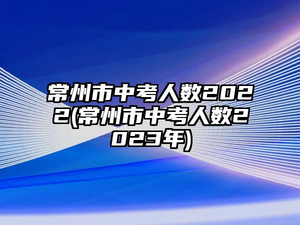 常州市中考人數(shù)2022(常州市中考人數(shù)2023年)