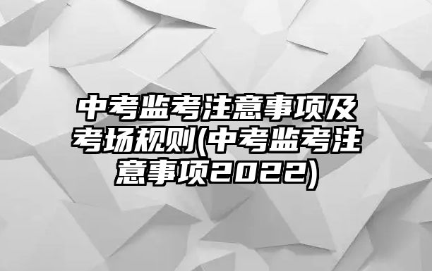 中考監(jiān)考注意事項及考場規(guī)則(中考監(jiān)考注意事項2022)