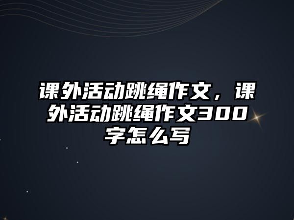 課外活動(dòng)跳繩作文，課外活動(dòng)跳繩作文300字怎么寫(xiě)