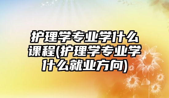 護(hù)理學(xué)專業(yè)學(xué)什么課程(護(hù)理學(xué)專業(yè)學(xué)什么就業(yè)方向)