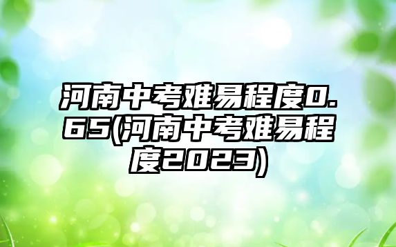 河南中考難易程度0.65(河南中考難易程度2023)