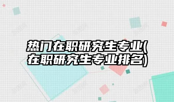 熱門在職研究生專業(yè)(在職研究生專業(yè)排名)