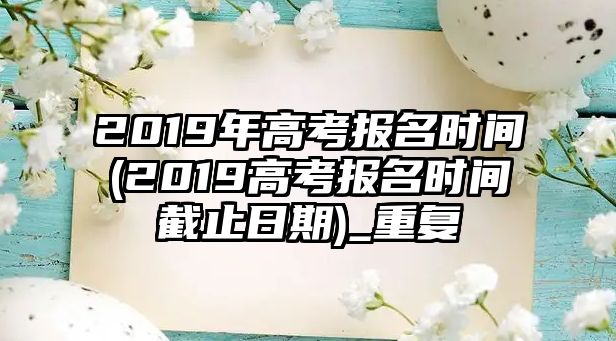 2019年高考報名時間(2019高考報名時間截止日期)_重復