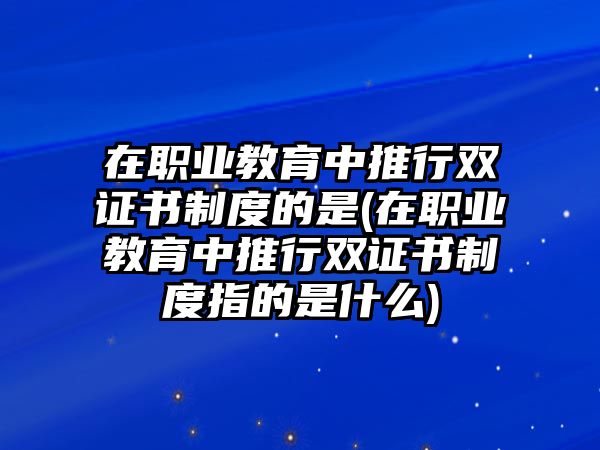 在職業(yè)教育中推行雙證書(shū)制度的是(在職業(yè)教育中推行雙證書(shū)制度指的是什么)