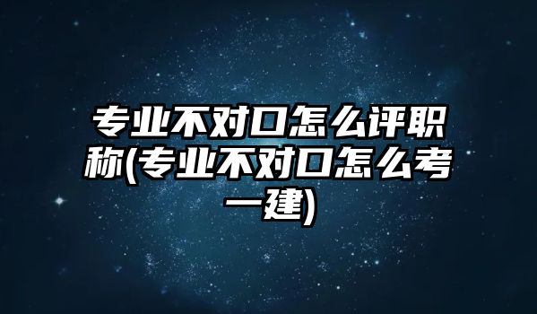 專業(yè)不對口怎么評職稱(專業(yè)不對口怎么考一建)