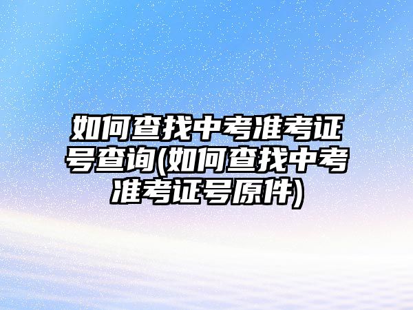 如何查找中考準(zhǔn)考證號查詢(如何查找中考準(zhǔn)考證號原件)