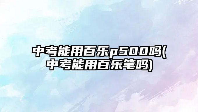 中考能用百樂p500嗎(中考能用百樂筆嗎)