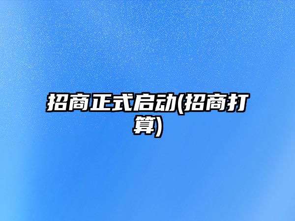 招商正式啟動(dòng)(招商打算)