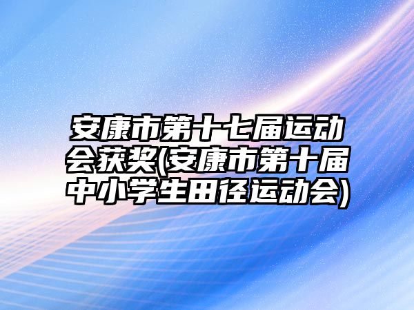 安康市第十七屆運動會獲獎(安康市第十屆中小學生田徑運動會)