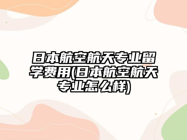 日本航空航天專業(yè)留學(xué)費(fèi)用(日本航空航天專業(yè)怎么樣)