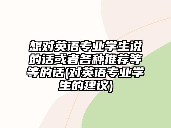 想對(duì)英語專業(yè)學(xué)生說的話或者各種推薦等等的話(對(duì)英語專業(yè)學(xué)生的建議)