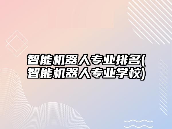 智能機器人專業(yè)排名(智能機器人專業(yè)學校)