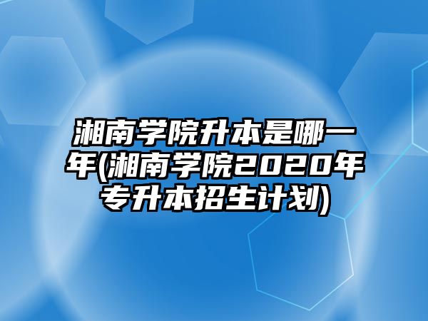 湘南學(xué)院升本是哪一年(湘南學(xué)院2020年專升本招生計劃)