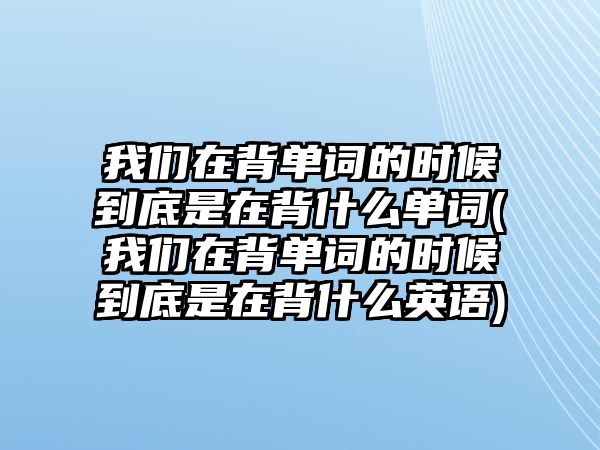 我們在背單詞的時候到底是在背什么單詞(我們在背單詞的時候到底是在背什么英語)