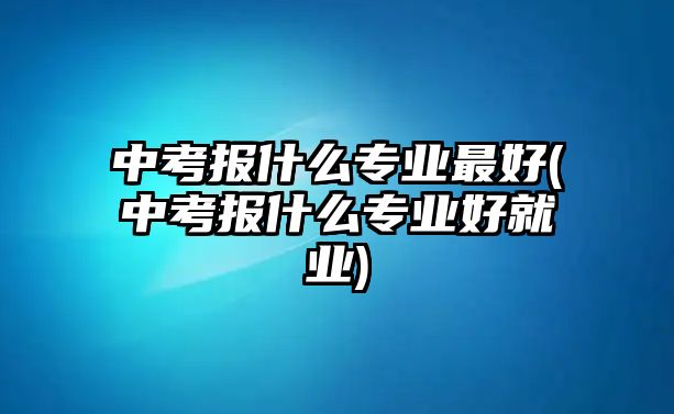 中考報什么專業(yè)最好(中考報什么專業(yè)好就業(yè))