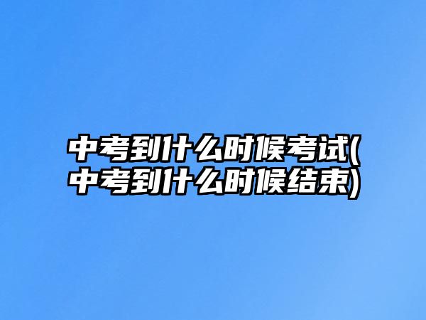 中考到什么時候考試(中考到什么時候結(jié)束)