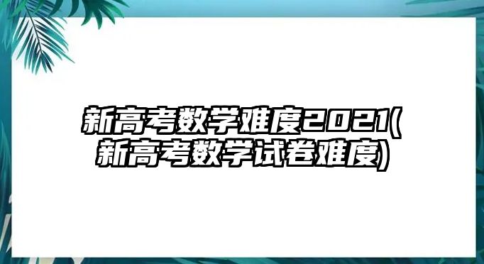 新高考數(shù)學(xué)難度2021(新高考數(shù)學(xué)試卷難度)