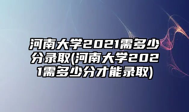 河南大學2021需多少分錄取(河南大學2021需多少分才能錄取)