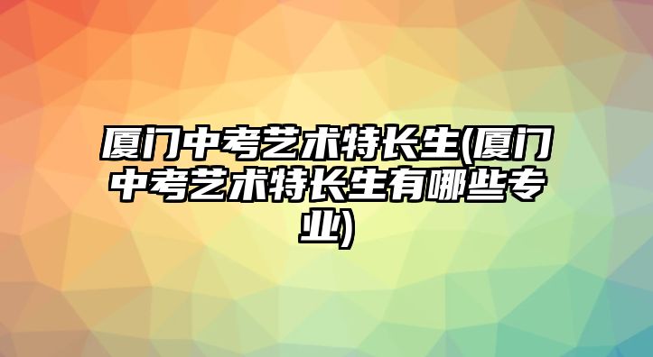 廈門中考藝術特長生(廈門中考藝術特長生有哪些專業(yè))