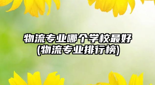 物流專業(yè)哪個學校最好(物流專業(yè)排行榜)