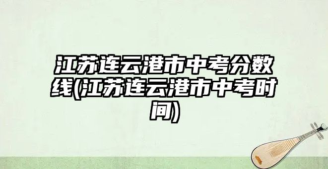 江蘇連云港市中考分?jǐn)?shù)線(江蘇連云港市中考時(shí)間)