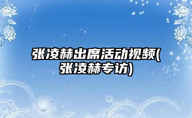 張凌赫出席活動視頻(張凌赫專訪)