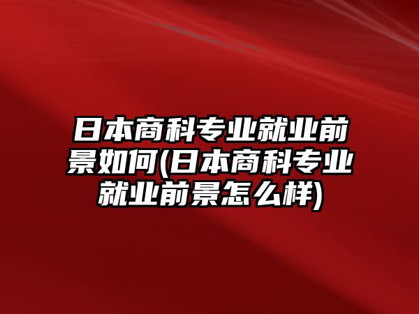 日本商科專業(yè)就業(yè)前景如何(日本商科專業(yè)就業(yè)前景怎么樣)