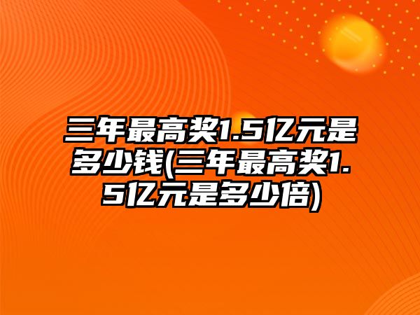 三年最高獎1.5億元是多少錢(三年最高獎1.5億元是多少倍)