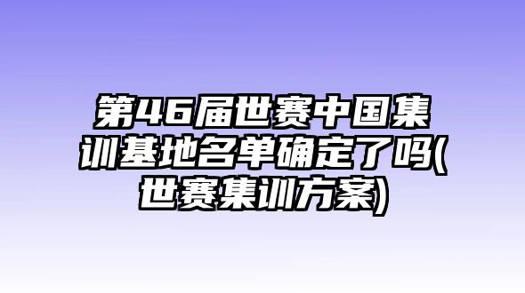 第46屆世賽中國(guó)集訓(xùn)基地名單確定了嗎(世賽集訓(xùn)方案)