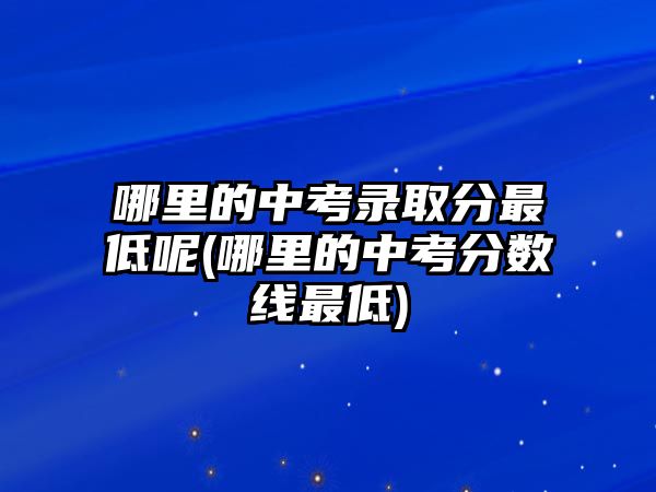 哪里的中考錄取分最低呢(哪里的中考分?jǐn)?shù)線最低)