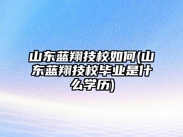 山東藍翔技校如何(山東藍翔技校畢業(yè)是什么學歷)