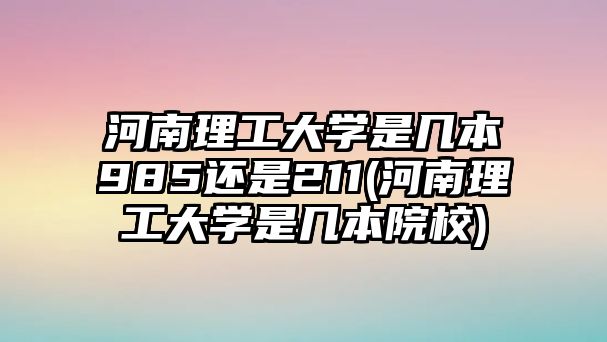 河南理工大學(xué)是幾本985還是211(河南理工大學(xué)是幾本院校)