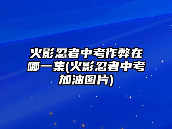 火影忍者中考作弊在哪一集(火影忍者中考加油圖片)