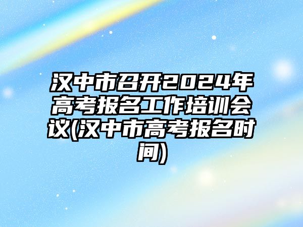 漢中市召開2024年高考報名工作培訓會議(漢中市高考報名時間)